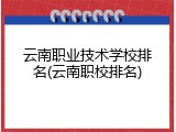 云南职业技术学校排名(云南职校排名)