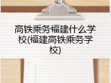 高铁乘务福建什么学校(福建高铁乘务学校)