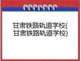 甘肃铁路轨道学校(甘肃铁路轨道学校)
