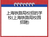 上海铁路局校招的学校(上海铁路局校园招聘)