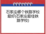 石家庄哪个铁路学校最好(石家庄最佳铁路学校)