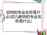 幼师的专业名称是什么(幼儿教师的专业名称是什么)