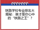 铁路学校专业排名大揭秘：谁才是你心中的&ldquo;铁路之王&rdquo;？