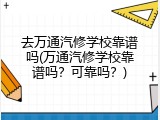 去万通汽修学校靠谱吗(万通汽修学校靠谱吗？可靠吗？)