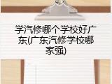 学汽修哪个学校好广东(广东汽修学校哪家强)