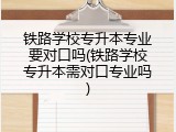 铁路学校专升本专业要对口吗(铁路学校专升本需对口专业吗)