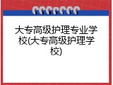 大专高级护理专业学校(大专高级护理学校)