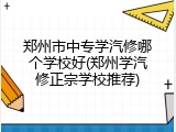郑州市中专学汽修哪个学校好(郑州学汽修正宗学校推荐)