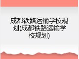 成都铁路运输学校规划(成都铁路运输学校规划)