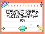 江苏好的高级厨师学校(江苏顶尖厨师学校)