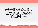 武汉铁路桥梁高级技工学校(武汉铁路桥梁高级技校)