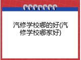 汽修学校哪的好(汽修学校哪家好)