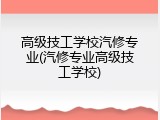 高级技工学校汽修专业(汽修专业高级技工学校)