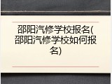 邵阳汽修学校报名(邵阳汽修学校如何报名)