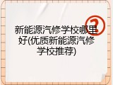 新能源汽修学校哪里好(优质新能源汽修学校推荐)