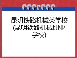 昆明铁路机械类学校(昆明铁路机械职业学校)