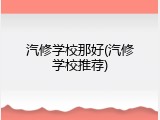 汽修学校那好(汽修学校推荐)