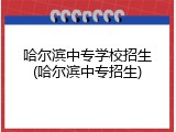 哈尔滨中专学校招生(哈尔滨中专招生)