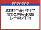 成都航空职业技术学校怎么样(成都航空技术学校评价)