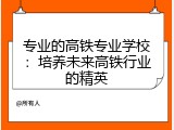 专业的高铁专业学校：培养未来高铁行业的精英