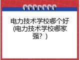 电力技术学校哪个好(电力技术学校哪家强？)