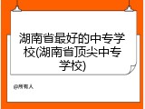 湖南省最好的中专学校(湖南省顶尖中专学校)