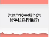 汽修学校去哪个(汽修学校选择推荐)