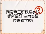 湖南省三所铁路学校哪所最好(湖南省最佳铁路学校)