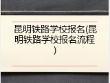 昆明铁路学校报名(昆明铁路学校报名流程)