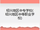 绍兴地区中专学校(绍兴地区中等职业学校)