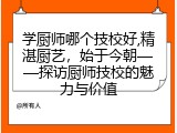学厨师哪个技校好,精湛厨艺，始于今朝&mdash;&mdash;探访厨师技校的魅力与价值