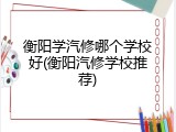 衡阳学汽修哪个学校好(衡阳汽修学校推荐)
