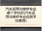 汽车运用与维修专业哪个学校好(汽车运用与维修专业优质学校推荐)