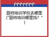 厨师培训学校去哪里("厨师培训哪里找？")