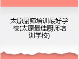 太原厨师培训最好学校(太原最佳厨师培训学校)