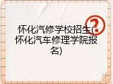 怀化汽修学校招生(怀化汽车修理学院报名)