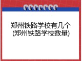 郑州铁路学校有几个(郑州铁路学校数量)