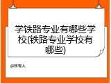 学铁路专业有哪些学校(铁路专业学校有哪些)