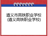 遵义市高铁职业学校(遵义高铁职业学校)