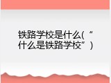 铁路学校是什么(&ldquo;什么是铁路学校&rdquo;)