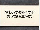 铁路类学校哪个专业好(铁路专业推荐)