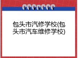 包头市汽修学校(包头市汽车维修学校)