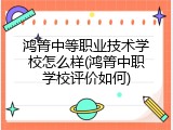鸿箐中等职业技术学校怎么样(鸿箐中职学校评价如何)