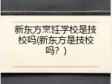 新东方烹饪学校是技校吗(新东方是技校吗？)