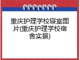 重庆护理学校寝室图片(重庆护理学校宿舍实景)
