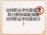 幼师职业学校最低录取分数线福建(福建幼师职业学校最低分)
