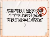成都高铁职业学校哪个学校比较好(成都高铁职业学校哪家好)