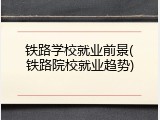 铁路学校就业前景(铁路院校就业趋势)