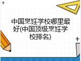 中国烹饪学校哪里最好(中国顶级烹饪学校排名)