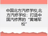 中国北方汽修学校,北方汽修学校：打造中国汽修界的&ldquo;黄埔军校&rdquo;